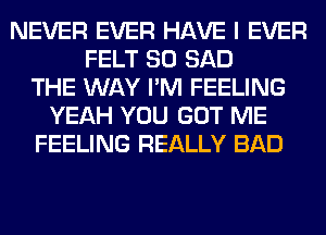 NEVER EVER HAVE I EVER
FELT SO SAD
THE WAY I'M FEELING
YEAH YOU GOT ME
FEELING REALLY BAD