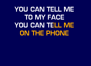 YOU CAN TELL ME
TO MY FACE
YOU CAN TELL ME
ON THE PHONE