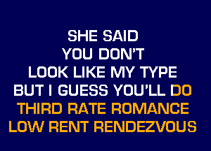 SHE SAID
YOU DON'T
LOOK LIKE MY TYPE
BUT I GUESS YOU'LL DO
THIRD RATE ROMANCE
LOW RENT RENDEZVOUS
