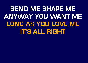 BEND ME SHAPE ME
ANYWAY YOU WANT ME
LONG AS YOU LOVE ME
ITS ALL RIGHT