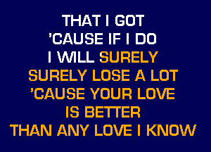 THAT I GOT
'CAUSE IF I DO
I INILL SURELY
SURELY LOSE A LOT
'CAUSE YOUR LOVE
IS BETTER
THAN ANY LOVE I KNOW