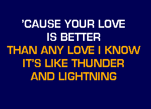 'CAUSE YOUR LOVE
IS BETTER
THAN ANY LOVE I KNOW
ITS LIKE THUNDER
AND LIGHTNING