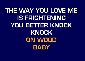 THE WAY YOU LOVE ME
IS FRIGHTENING
YOU BETTER KNOCK
KNOCK
0N WOOD
BABY