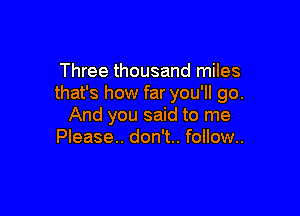 Three thousand miles
that's how far you'll go.

And you said to me
Please. don't.. follow..