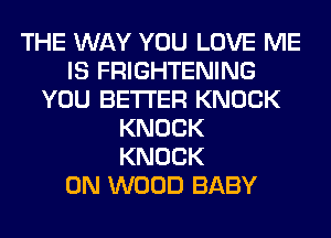 THE WAY YOU LOVE ME
IS FRIGHTENING
YOU BETTER KNOCK
KNOCK
KNOCK
0N WOOD BABY