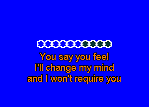 W

You say you feel
I'll change my mind
and I won't require you