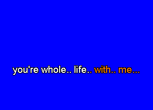 you're whole.. life.. with.. me...