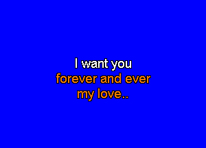 I want you

forever and ever
my love..