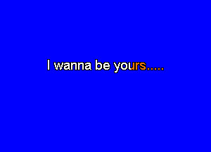 I wanna be yours .....