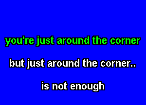 you're just around the corner

but just around the corner..

is not enough