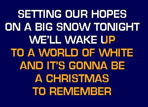 SETTING OUR HOPES
ON A BIG SNOW TONIGHT
WE'LL WAKE UP
TO A WORLD OF WHITE
AND ITS GONNA BE
A CHRISTMAS
TO REMEMBER