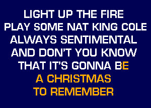 LIGHT UP THE FIRE
PLAY SOME NAT KING COLE

ALWAYS SENTIMENTAL
AND DON'T YOU KNOW
THAT ITS GONNA BE
A CHRISTMAS
TO REMEMBER