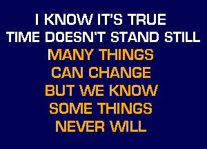 I KNOW ITS TRUE
TIME DOESN'T STAND STILL

MANY THINGS
CAN CHANGE
BUT WE KNOW
SOME THINGS
NEVER WILL