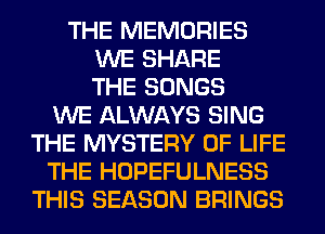 THE MEMORIES
WE SHARE
THE SONGS
WE ALWAYS SING
THE MYSTERY OF LIFE
THE HOPEFULNESS
THIS SEASON BRINGS