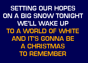 SETTING OUR HOPES
ON A BIG SNOW TONIGHT
WE'LL WAKE UP
TO A WORLD OF WHITE
AND ITS GONNA BE
A CHRISTMAS
TO REMEMBER