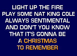 LIGHT UP THE FIRE
PLAY SOME NAT KING COLE

ALWAYS SENTIMENTAL
AND DON'T YOU KNOW
THAT ITS GONNA BE
A CHRISTMAS
TO REMEMBER