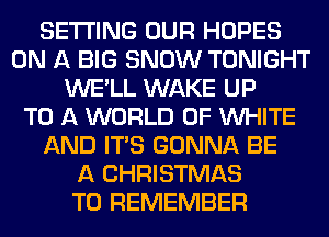 SETTING OUR HOPES
ON A BIG SNOW TONIGHT
WE'LL WAKE UP
TO A WORLD OF WHITE
AND ITS GONNA BE
A CHRISTMAS
TO REMEMBER