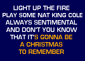 LIGHT UP THE FIRE
PLAY SOME NAT KING COLE

ALWAYS SENTIMENTAL
AND DON'T YOU KNOW
THAT ITS GONNA BE
A CHRISTMAS
TO REMEMBER