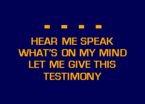 HEAR ME SPEAK
WHAT'S ON MY MIND
LET ME GIVE THIS

TESTIMONY