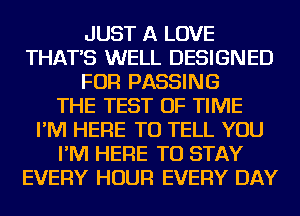 JUST A LOVE
THAT'S WELL DESIGNED
FOR PASSING
THE TEST OF TIME
I'M HERE TO TELL YOU
I'M HERE TO STAY
EVERY HOUR EVERY DAY