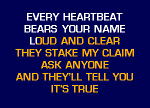 EVERY HEARTBEAT
BEARS YOUR NAME
LOUD AND CLEAR
THEY STAKE MY CLAIM
ASK ANYONE
AND THEY'LL TELL YOU
IT'S TRUE