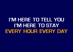 I'M HERE TO TELL YOU
I'M HERE TO STAY
EVERY HOUR EVERY DAY