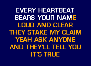 EVERY HEARTBEAT
BEARS YOUR NAME
LOUD AND CLEAR
THEY STAKE MY CLAIM
YEAH ASK ANYONE
AND THEY'LL TELL YOU
IT'S TRUE