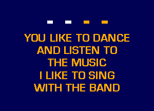 YOU LIKE TO DANCE
AND LISTEN TO
THE MUSIC
I LIKE TO SING
WITH THE BAND