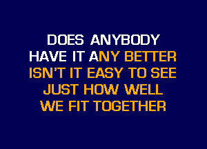 DUES ANYBODY
HAVE IT ANY BETTER
ISN'T IT EASY TO SEE

JUST HOW WELL
WE FIT TOGETHER