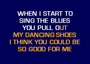 WHEN I START TO
SING THE BLUES
YOU PULL OUT
MY DANCING SHOES
I THINK YOU COULD BE
SO GOOD FOR ME
