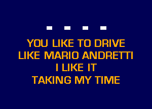 YOU LIKE TO DRIVE
LIKE MARIO ANDRE'ITI
I LIKE IT

TAKING MY TIME