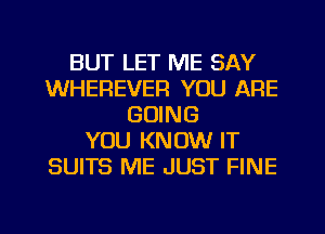 BUT LET ME SAY
WHEREVEFI YOU ARE
GOING
YOU KNOW IT
SUITS ME JUST FINE