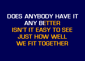 DOES ANYBODY HAVE IT
ANY BETTER
ISN'T IT EASY TO SEE
JUST HOW WELL
WE FIT TOGETHER