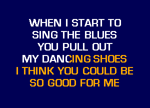 WHEN I START TO
SING THE BLUES
YOU PULL OUT
MY DANCING SHOES
I THINK YOU COULD BE
SO GOOD FOR ME