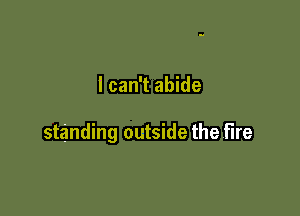 I can't abide

standing outside the fire