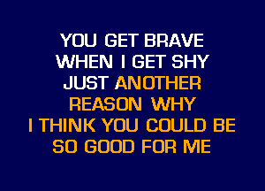 YOU GET BRAVE
WHEN I GET SHY
JUST ANOTHER
REASON WHY
I THINK YOU COULD BE
SO GOOD FOR ME