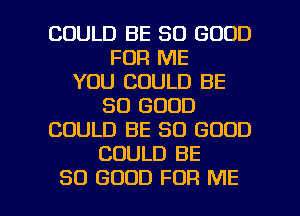 COULD BE SO GOOD
FOR ME
YOU COULD BE
SO GOOD
COULD BE SO GOOD
COULD BE

SO GOOD FOR ME I