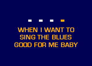 WHEN I WANT TO
SING THE BLUES

GOOD FOR ME BABY

g