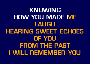 KNOWING
HOW YOU MADE ME
LAUGH
HEARING SWEET ECHOES
OF YOU
FROM THE PAST
I WILL REMEMBER YOU