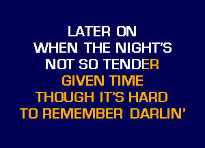 LATER ON
WHEN THE NIGHT'S
NOT SO TENDER
GIVEN TIME
THOUGH IT'S HARD
TO REMEMBER DARLIN'
