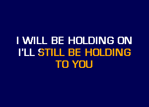 I WILL BE HOLDING 0N
I'LL STILL BE HOLDING

TO YOU