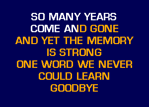 SO MANY YEARS
COME AND GONE
AND YET THE MEMORY
IS STRONG
ONE WORD WE NEVER
COULD LEARN
GOODBYE