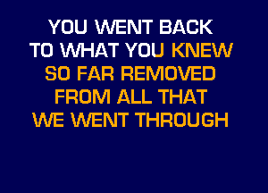 YOU WENT BACK
TO WHAT YOU KNEW
SO FAR REMOVED
FROM ALL THAT
WE WENT THROUGH