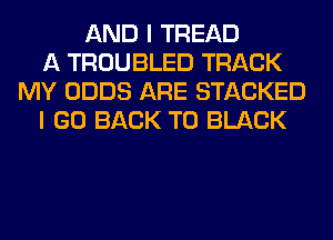 AND I TREAD
A TROUBLED TRACK
MY ODDS ARE STACKED
I GO BACK TO BLACK