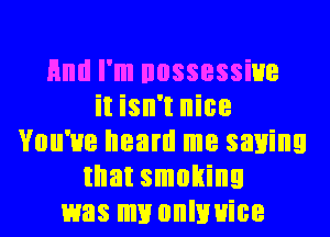 Hml I'm nossessiue
it isn't nice
You've heard me saying
that smoking
was my onlnuice