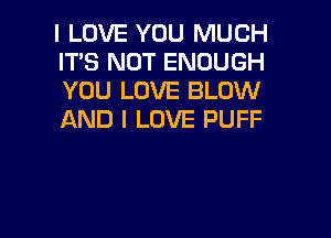 I LOVE YOU MUCH
IT'S NOT ENOUGH
YOU LOVE BLOW

AND I LOVE PUFF