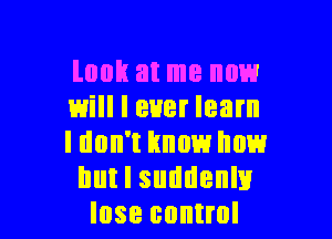 look at me now
will I ever learn

I don't Imam how
but I suddenly
lose control