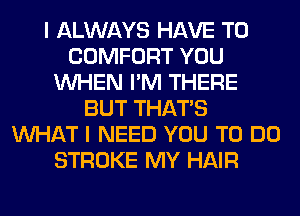 I ALWAYS HAVE TO
COMFORT YOU
WHEN I'M THERE
BUT THAT'S
WHAT I NEED YOU TO DO
STROKE MY HAIR