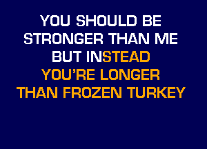 YOU SHOULD BE
STRONGER THAN ME
BUT INSTEAD
YOU'RE LONGER
THAN FROZEN TURKEY