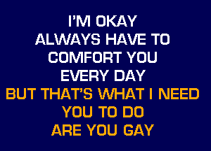 I'M OKAY
ALWAYS HAVE TO
COMFORT YOU
EVERY DAY
BUT THAT'S WHAT I NEED
YOU TO DO
ARE YOU GAY